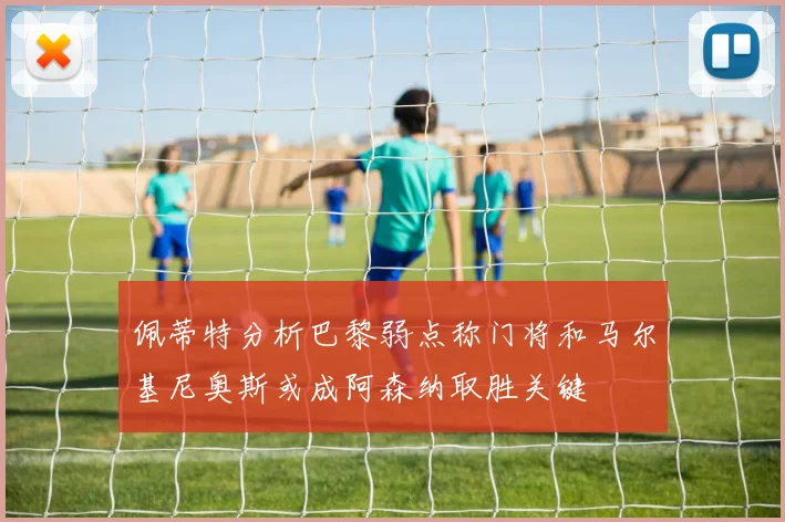佩蒂特分析巴黎弱点称门将和马尔基尼奥斯或成阿森纳取胜关键