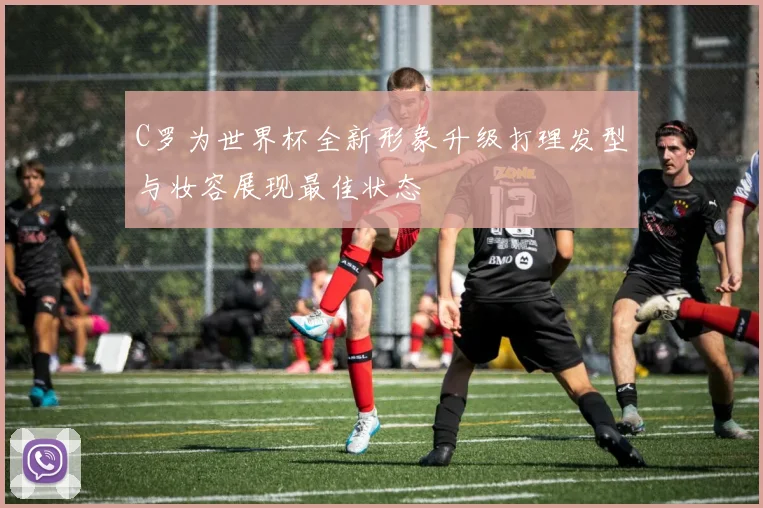 C罗为世界杯全新形象升级打理发型与妆容展现最佳状态