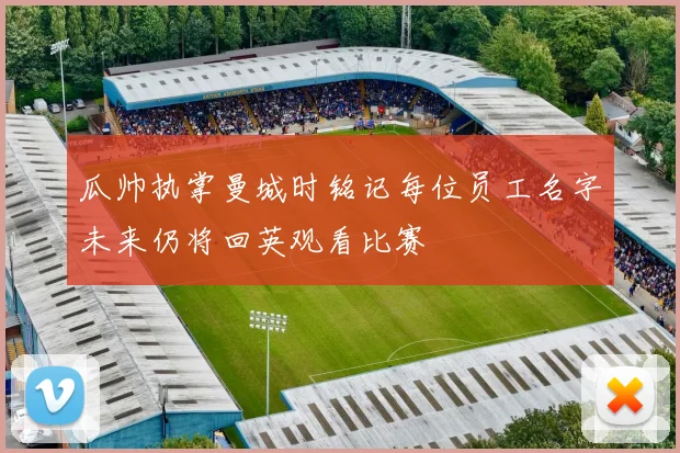 瓜帅执掌曼城时铭记每位员工名字未来仍将回英观看比赛