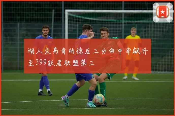 湖人交易肯纳德后三分命中率飙升至399跃居联盟第三