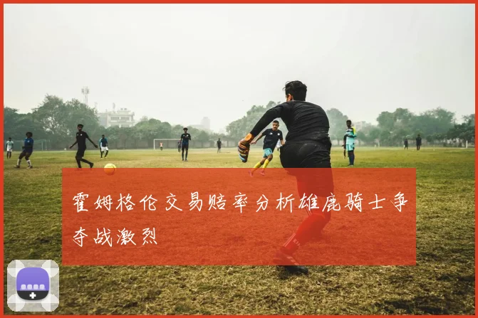 霍姆格伦交易赔率分析雄鹿骑士争夺战激烈