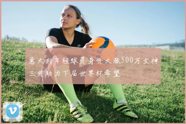 意大利年轻球员身价大涨500万女神三将助力下届世界杯希望