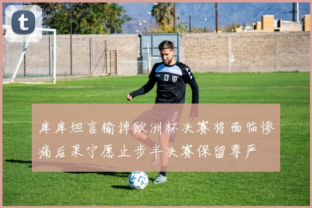 库库坦言输掉欧洲杯决赛将面临惨痛后果宁愿止步半决赛保留尊严