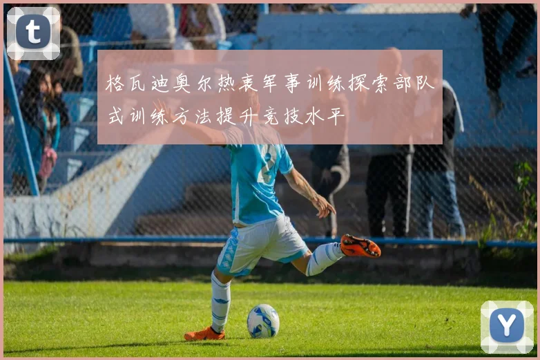 格瓦迪奥尔热衷军事训练探索部队式训练方法提升竞技水平