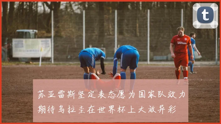 苏亚雷斯坚定表态愿为国家队效力期待乌拉圭在世界杯上大放异彩