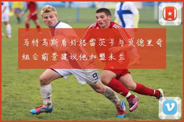 马特乌斯看好格雷茨卡与莫德里奇组合前景建议他加盟米兰
