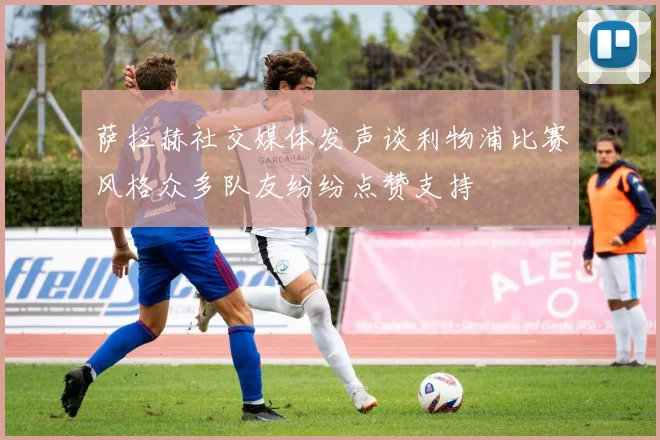 萨拉赫社交媒体发声谈利物浦比赛风格众多队友纷纷点赞支持