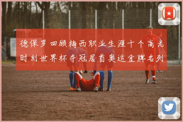 德保罗回顾梅西职业生涯十个高光时刻世界杯夺冠居首奥运金牌名列第四