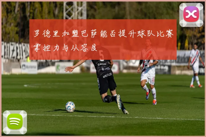 罗德里加盟巴萨能否提升球队比赛掌控力与从容度