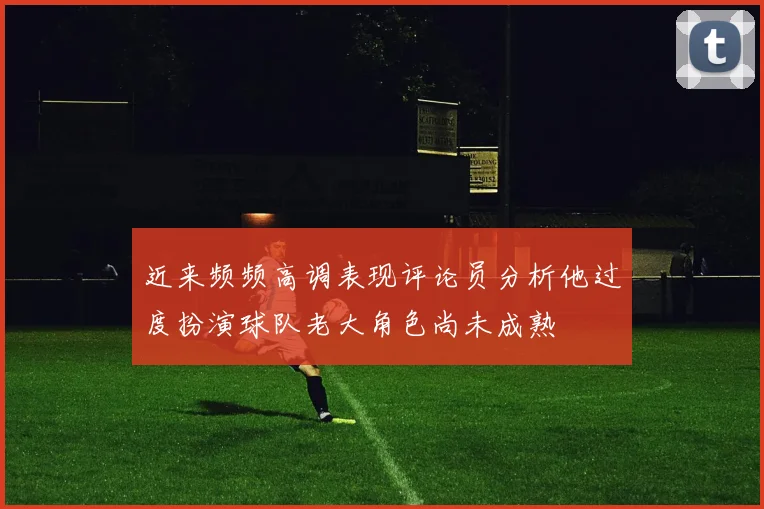 近来频频高调表现评论员分析他过度扮演球队老大角色尚未成熟